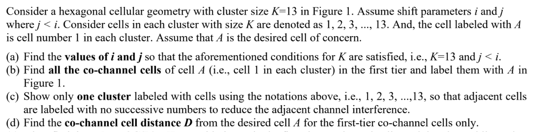 Consider a hexagonal cellular geometry with cluster size K=13 in Figure 1. Assume shift parameters i and j
where j<i. Consider cells in each cluster with size K are denoted as 1, 2, 3, ..., 13. And, the cell labeled with A
is cell number 1 in each cluster. Assume that A is the desired cell of concern.
(a) Find the values of i and j so that the aforementioned conditions for K are satisfied, i.e., K=13 and j < i.
(b) Find all the co-channel cells of cell A (i.e., cell 1 in each cluster) in the first tier and label them with A in
Figure 1.
(c) Show only one cluster labeled with cells using the notations above, i.e., 1, 2, 3, ..., 13, so that adjacent cells
are labeled with no successive numbers to reduce the adjacent channel interference.
(d) Find the co-channel cell distance D from the desired cell A for the first-tier co-channel cells only.