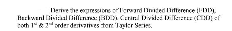 Derive the expressions of Forward Divided Difference (FDD),
Backward Divided Difference (BDD), Central Divided Difference (CDD) of
both 1st & 2nd order derivatives from Taylor Series.