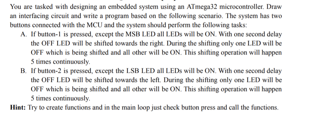 You are tasked with designing an embedded system using an ATmega32 microcontroller. Draw
an interfacing circuit and write a program based on the following scenario. The system has two
buttons connected with the MCU and the system should perform the following tasks:
A. If button-1 is pressed, except the MSB LED all LEDs will be ON. With one second delay
the OFF LED will be shifted towards the right. During the shifting only one LED will be
OFF which is being shifted and all other will be ON. This shifting operation will happen
5 times continuously.
B. If button-2 is pressed, except the LSB LED all LEDs will be ON. With one second delay
the OFF LED will be shifted towards the left. During the shifting only one LED will be
OFF which is being shifted and all other will be ON. This shifting operation will happen
5 times continuously.
Hint: Try to create functions and in the main loop just check button press and call the functions.