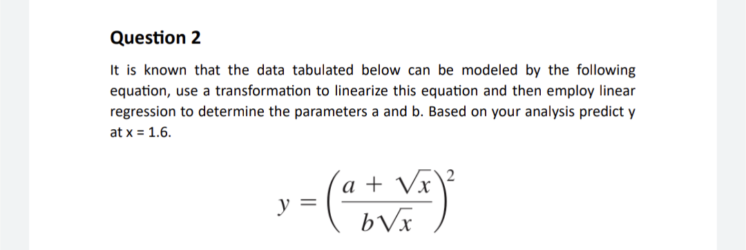 Question 2
It is known that the data tabulated below can be modeled by the following
equation, use a transformation to linearize this equation and then employ linear
regression to determine the parameters a and b. Based on your analysis predict y
at x = 1.6.
√x
3 = (a + Vx)²
y
ᏏᏉ
2