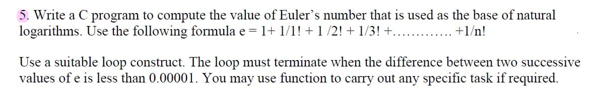 5. Write a C program to compute the value of Euler's number that is used as the base of natural
logarithms. Use the following formula e = 1+ 1/1! + 1 /2! + 1/3! +..
+1/n!
Use a suitable loop construct. The loop must terminate when the difference between two successive
values of e is less than 0.00001. You may use function to carry out any specific task if required.