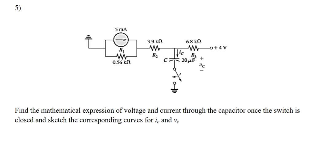 5)
5 mA
3.9 kN
6.8 kN
o+4V
R
R2
R3
c 20µF
0.56 kn
Find the mathematical expression of voltage and current through the capacitor once the switch is
closed and sketch the corresponding curves for ic and ve
