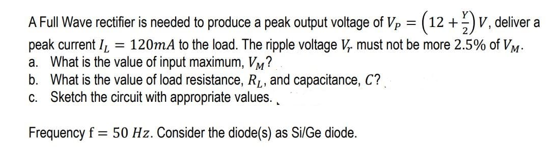 A Full Wave rectifier is needed to produce a peak output voltage of Vp = (12+)V, deliver a
peak current I = 120mA to the load. The ripple voltage V₁ must not be more 2.5% of VM.
a. What is the value of input maximum, VM?
b. What is the value of load resistance, R₁, and capacitance, C?
c. Sketch the circuit with appropriate values.
Frequency f = 50 Hz. Consider the diode(s) as Si/Ge diode.