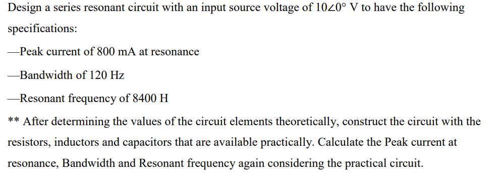 Design a series resonant circuit with an input source voltage of 1020° V to have the following
specifications:
-Peak current of 800 mA at resonance
-Bandwidth of 120 Hz
-Resonant frequency of 8400 H
** After determining the values of the circuit elements theoretically, construct the circuit with the
resistors, inductors and capacitors that are available practically. Calculate the Peak current at
resonance, Bandwidth and Resonant frequency again considering the practical circuit.