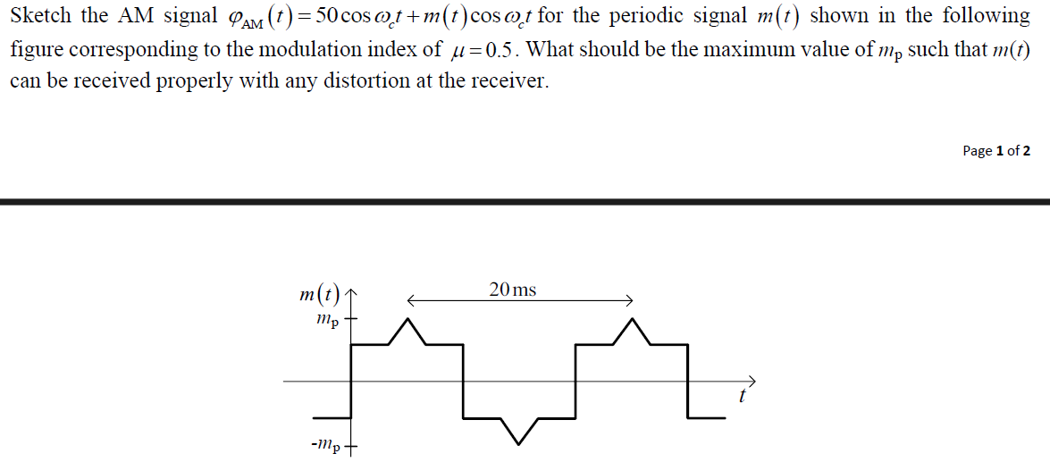 Sketch the AM signal AM (t) = 50 cos @t+m(t) cost for the periodic signal m(t) shown in the following
figure corresponding to the modulation index of μ=0.5. What should be the maximum value of mp such that m(t)
can be received properly with any distortion at the receiver.
m(t)1
mp
20 ms
-mp+
Page 1 of 2