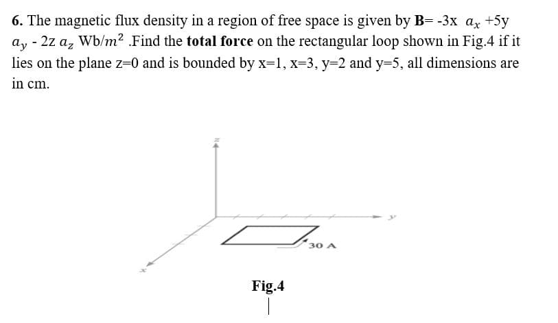 6. The magnetic flux density in a region of free space is given by B= -3x ax +5y
ay
- 2z az Wb/m² .Find the total force on the rectangular loop shown in Fig.4 if it
lies on the plane z=0 and is bounded by x=1, x=3, y=2 and y=5, all dimensions are
in cm.
F30
Fig.4
1
30 A