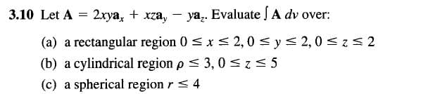3.10 Let A = 2xya, + xzay
ya. Evaluate A dv over:
(a) a rectangular region 0 ≤ x ≤ 2,0 ≤ y ≤ 2,0 ≤ z≤2
(b) a cylindrical region p ≤ 3, 0≤z≤5
(c) a spherical region r ≤ 4
-