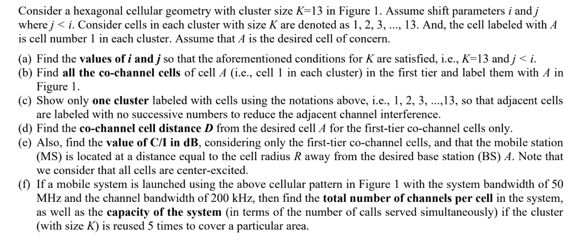 Consider a hexagonal cellular geometry with cluster size K=13 in Figure 1. Assume shift parameters i and j
where j<i. Consider cells in each cluster with size K are denoted as 1, 2, 3, ..., 13. And, the cell labeled with A
is cell number 1 in each cluster. Assume that A is the desired cell of concern.
(a) Find the values of i and j so that the aforementioned conditions for K are satisfied, i.e., K=13 and j < i.
(b) Find all the co-channel cells of cell A (i.e., cell 1 in each cluster) in the first tier and label them with A in
Figure 1.
(c) Show only one cluster labeled with cells using the notations above, i.e., 1, 2, 3, ..., 13, so that adjacent cells
are labeled with no successive numbers to reduce the adjacent channel interference.
(d) Find the co-channel cell distance D from the desired cell A for the first-tier co-channel cells only.
(e) Also, find the value of C/I in dB, considering only the first-tier co-channel cells, and that the mobile station
(MS) is located at a distance equal to the cell radius R away from the desired base station (BS) A. Note that
we consider that all cells are center-excited.
(f) If a mobile system is launched using the above cellular pattern in Figure 1 with the system bandwidth of 50
MHz and the channel bandwidth of 200 kHz, then find the total number of channels per cell in the system,
as well as the capacity of the system (in terms of the number of calls served simultaneously) if the cluster
(with size K) is reused 5 times to cover a particular area.
