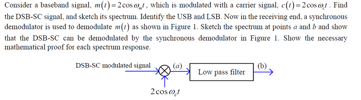 Consider a baseband signal, m(t) = 2 cos @t, which is modulated with a carrier signal, c(t) = 2 cost. Find
the DSB-SC signal, and sketch its spectrum. Identify the USB and LSB. Now in the receiving end, a synchronous
demodulator is used to demodulate m(t) as shown in Figure 1. Sketch the spectrum at points a and b and show
that the DSB-SC can be demodulated by the synchronous demodulator in Figure 1. Show the necessary
mathematical proof for each spectrum response.
DSB-SC modulated signal
Low pass filter
2 cos@t