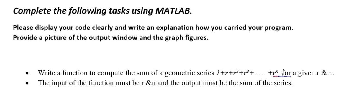 Complete the following tasks using MATLAB.
Please display your code clearly and write an explanation how you carried your program.
Provide a picture of the output window and the graph figures.
●
●
Write a function to compute the sum of a geometric series 1+r+²+p³+. + for a given r & n.
The input of the function must be r &n and the output must be the sum of the series.