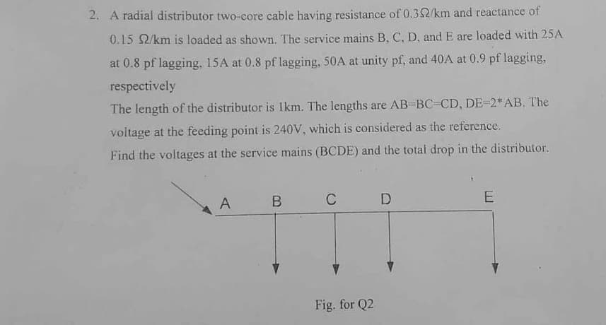 2. A radial distributor two-core cable having resistance of 0.32/km and reactance of
0.15 2/km is loaded as shown. The service mains B, C, D. and E are loaded with 25A
at 0.8 pf lagging, 15A at 0.8 pf lagging, 50A at unity pf, and 40A at 0.9 pf lagging,
respectively
The length of the distributor is 1km. The lengths are AB-BC-CD, DE-2* AB. The
voltage at the feeding point is 240V, which is considered as the reference.
Find the voltages at the service mains (BCDE) and the total drop in the distributor.
A
B
C
D
Fig. for Q2
E