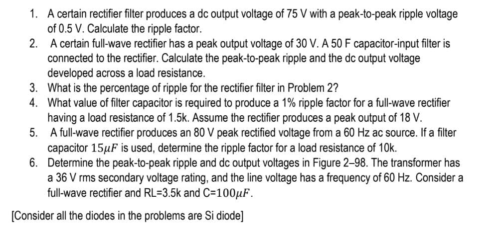 1. A certain rectifier filter produces a dc output voltage of 75 V with a peak-to-peak ripple voltage
of 0.5 V. Calculate the ripple factor.
2.
A certain full-wave rectifier has a peak output voltage of 30 V. A 50 F capacitor-input filter is
connected to the rectifier. Calculate the peak-to-peak ripple and the dc output voltage
developed across a load resistance.
3.
What is the percentage of ripple for the rectifier filter in Problem 2?
4. What value of filter capacitor is required to produce a 1% ripple factor for a full-wave rectifier
having a load resistance of 1.5k. Assume the rectifier produces a peak output of 18 V.
5.
A full-wave rectifier produces an 80 V peak rectified voltage from a 60 Hz ac source. If a filter
capacitor 15μF is used, determine the ripple factor for a load resistance of 10k.
6. Determine the peak-to-peak ripple and dc output voltages in Figure 2-98. The transformer has
a 36 V rms secondary voltage rating, and the line voltage has a frequency of 60 Hz. Consider a
full-wave rectifier and RL=3.5k and C=100μF.
[Consider all the diodes in the problems are Si diode]