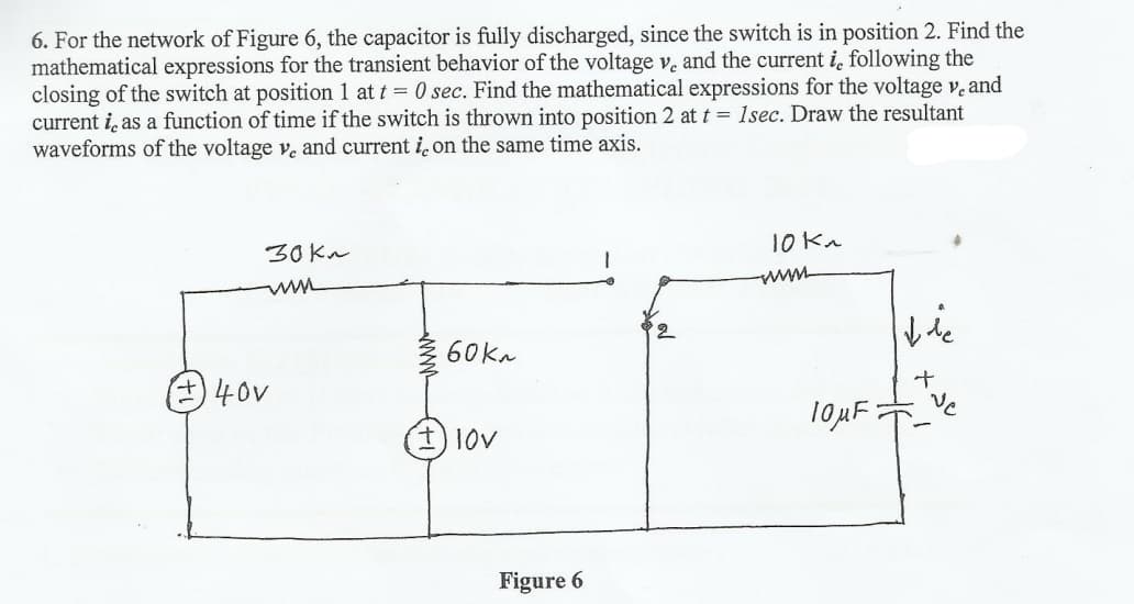 6. For the network of Figure 6, the capacitor is fully discharged, since the switch is in position 2. Find the
mathematical expressions for the transient behavior of the voltage v, and the current i, following the
closing of the switch at position 1 at t = 0 sec. Find the mathematical expressions for the voltage v, and
current i, as a function of time if the switch is thrown into position 2 at t= 1sec. Draw the resultant
waveforms of the voltage v. and current i. on the same time axis.
10 Kn
30 Kn
60ka
ve
40v
Figure 6
