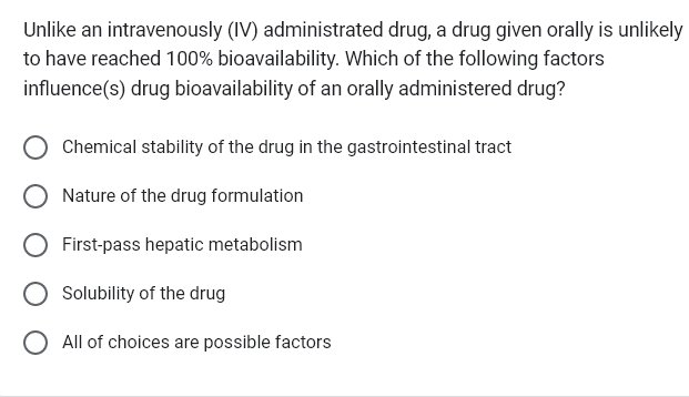 Unlike an intravenously (IV) administrated drug, a drug given orally is unlikely
to have reached 100% bioavailability. Which of the following factors
influence(s) drug bioavailability of an orally administered drug?
Chemical stability of the drug in the gastrointestinal tract
Nature of the drug formulation
First-pass hepatic metabolism
Solubility of the drug
O All of choices are possible factors