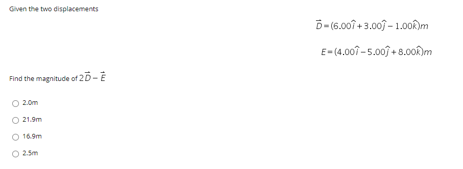 Given the two displacements
D= (6.00î + 3.003 - 1.00k)m
E= (4.007-5.00ĵ + 8.00k)m
Find the magnitude of 2 D- E
O 2.0m
21.9m
O 16.9m
2.5m

