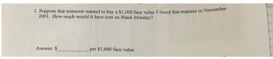 1. Suppose that someone wanted to buy a $1,000 face value T-bond that matures in November
2001. How much would it have cost on Black Monday?
Answer: S
per $1,000 face value