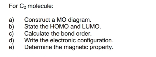 For C₂ molecule:
a) Construct a MO diagram.
State the HOMO and LUMO.
Calculate the bond order.
b)
d)
e)
Write the electronic configuration.
Determine the magnetic property.
