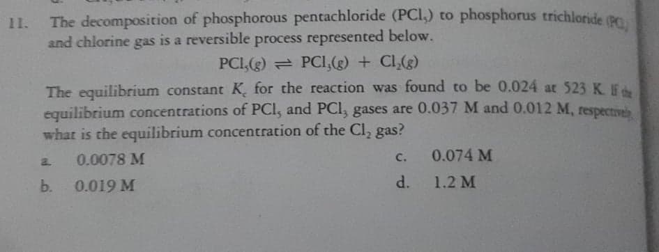 The decomposition of phosphorous pentachloride (PCI,) to phosphorus trichloride (B
and chlorine gas is a reversible process represented below.
11.
PCI,(g) PCI,(g) + Cl,(g)
The equilibrium constant K̟ for the reaction was found to be 0.024 at 523 K EA
equilibrium concentrations of PCI, and PCI, gases are 0.037 M and 0.012 M, respectivel
what is the equilibrium concentration of the Cl, gas?
0.0078 M
0.074 M
C.
a.
b.
0.019 M
d.
1.2 M
