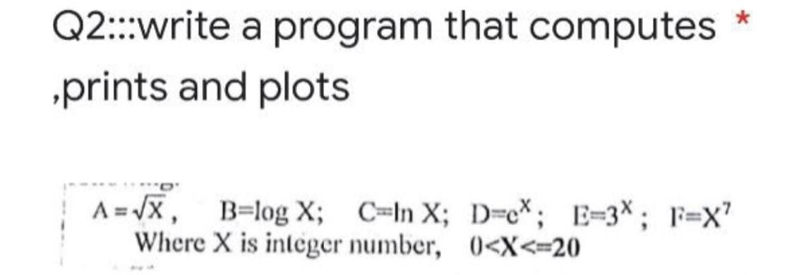 Q2:::write a program that computes
,prints and plots
A=√X, B=log X; C-In X; D-c*; E=3X; F=X²
Where X is integer number, 0<X<=20
