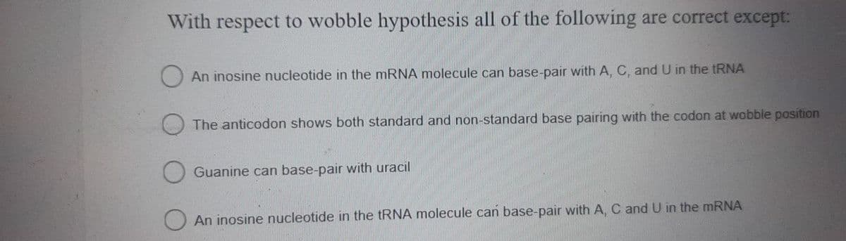 With respect to wobble hypothesis all of the following are correct except:
An inosine nucleotide in the mRNA molecule can base-pair with A, C, and U in the tRNA
The anticodon shows both standard and non-standard base pairing with the codon at wobble position
Guanine can base-pair with uracil
An inosine nucleotide in the tRNA molecule can base-pair with A, C and U in the mRNA
