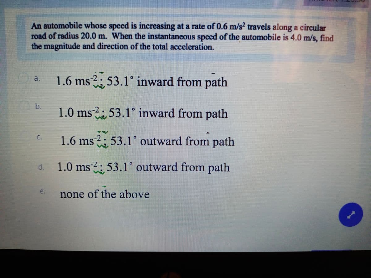 An automobile whose speed is increasing at a rate of 0.6 m/s? travels along a circular
road of radius 20.0 m. When the instantaneous speed of the automobile is 4.0 m/s, find
the magnitude and direction of the total acceleration.
1.6 ms²² ; 53.1° inward from path
a.
b.
1.0 ms
?: 53.1° inward from path
C.
1.6 ms2; 53.1° outward from path
d. 1.0 ms
2; 53.1° outward from path
e.
none of the above
