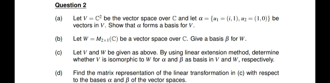 Question 2
Let V = C² be the vector space over C and let a = {u1 = (i, 1), u2 = (1,0)} be
vectors in V. Show that a forms a basis for V.
(a)
(b)
Let W = M2x1(C) be a vector space over C. Give a basis B for W.
(c)
Let V and W be given as above. By using linear extension method, determine
whether V is isomorphic to W for a and ß as basis in V and W, respectively.
(d)
Find the matrix representation of the linear transformation in (c) with respect
to the bases a and ß of the vector spaces.
