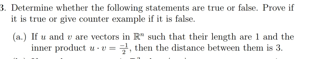 3. Determine whether the following statements are true or false. Prove if
it is true or give counter example if it is false.
(a.) If u and v are vectors in R" such that their length are 1 and the
inner product u · v =
, then the distance between them is 3.
