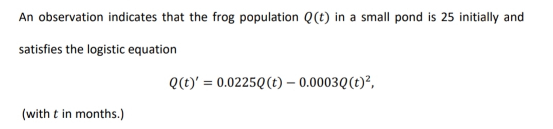 An observation indicates that the frog population Q(t) in a small pond is 25 initially and
satisfies the logistic equation
Q(t)' = 0.0225Q(t) – 0.0003Q(t)²,
%3D
(with t in months.)
