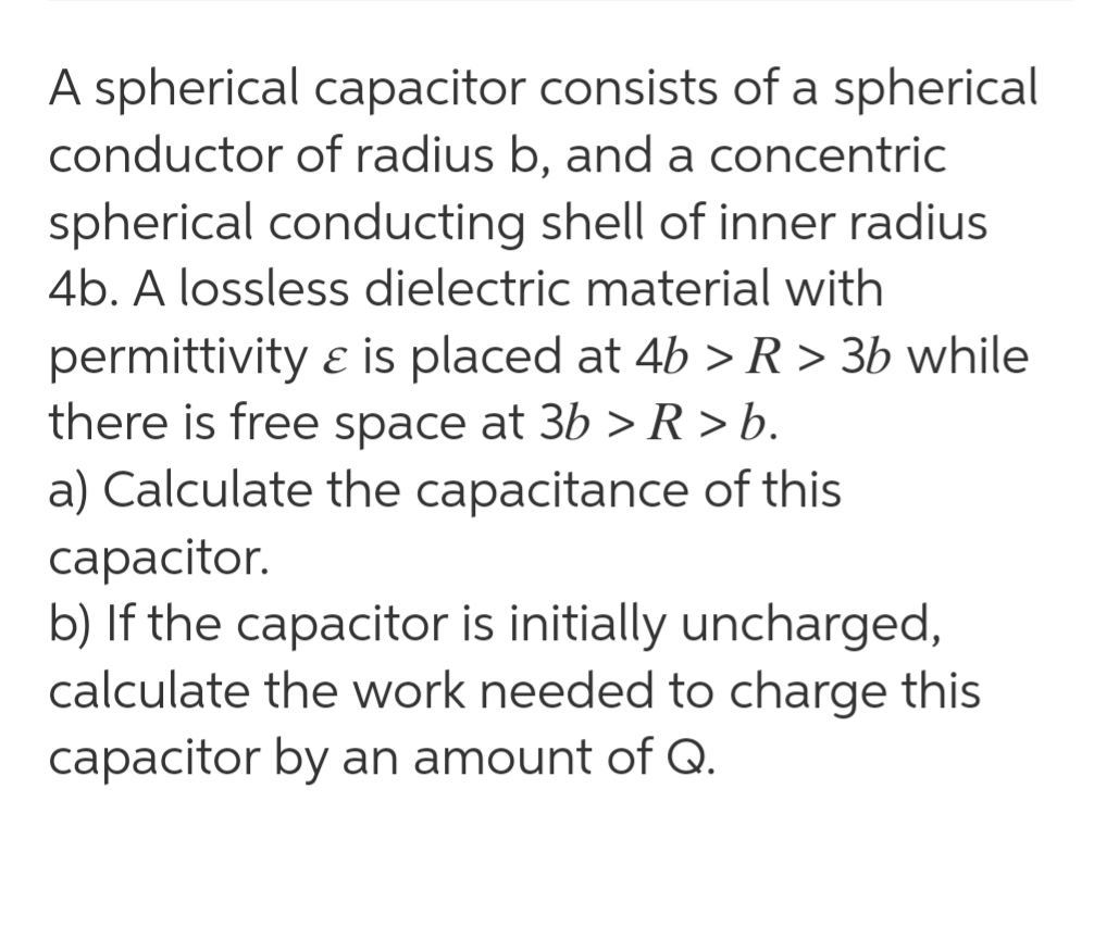 A spherical capacitor consists of a spherical
conductor of radius b, and a concentric
spherical conducting shell of inner radius
4b. A lossless dielectric material with
permittivity ɛ is placed at 4b >R> 3b while
there is free space at 3b > R > b.
a) Calculate the capacitance of this
сарacitor.
b) If the capacitor is initially uncharged,
calculate the work needed to charge this
capacitor by an amount of Q.
