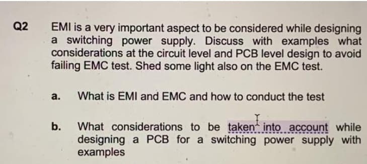 Q2
EMI is a very important aspect to be considered while designing
a switching power supply. Discuss with examples what
considerations at the circuit level and PCB level design to avoid
failing EMC test. Shed some light also on the EMC test.
а.
What is EMI and EMC and how to conduct the test
What considerations to be taken into account while
designing a PCB for a switching power supply with
examples
b.
