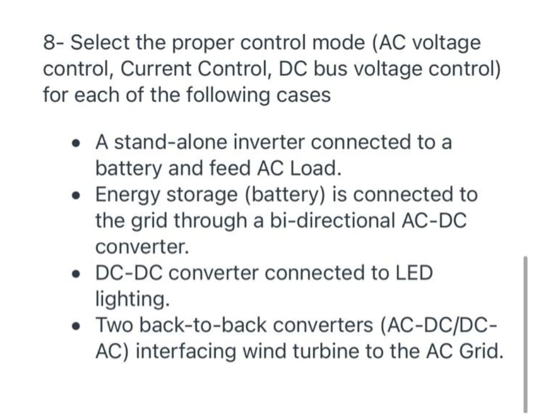8- Select the proper control mode (AC voltage
control, Current Control, DC bus voltage control)
for each of the following cases
• A stand-alone inverter connected to a
battery and feed AC Load.
• Energy storage (battery) is connected to
the grid through a bi-directional AC-DC
converter.
• DC-DC converter connected to LED
lighting.
• Two back-to-back converters (AC-DC/DC-
AC) interfacing wind turbine to the AC Grid.
