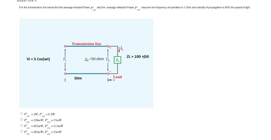 QUESTIUN
For the transsmision line below find the average incident Power pi and the average refelcted Power p Assume the frequency of operation is 1 GHz and velocity of propagation is 90% the speed of light.
ave
Transmission line
ZL = 100 +j50
Vi = 5 Cos(wt)
Zo =50 ohm
50m
Load
2W; Pve
=0.5W
O pi =226m W; P' =37mW
Op
=453mW; P' =113mW
O p' =265mW; P' =53mW
ave
