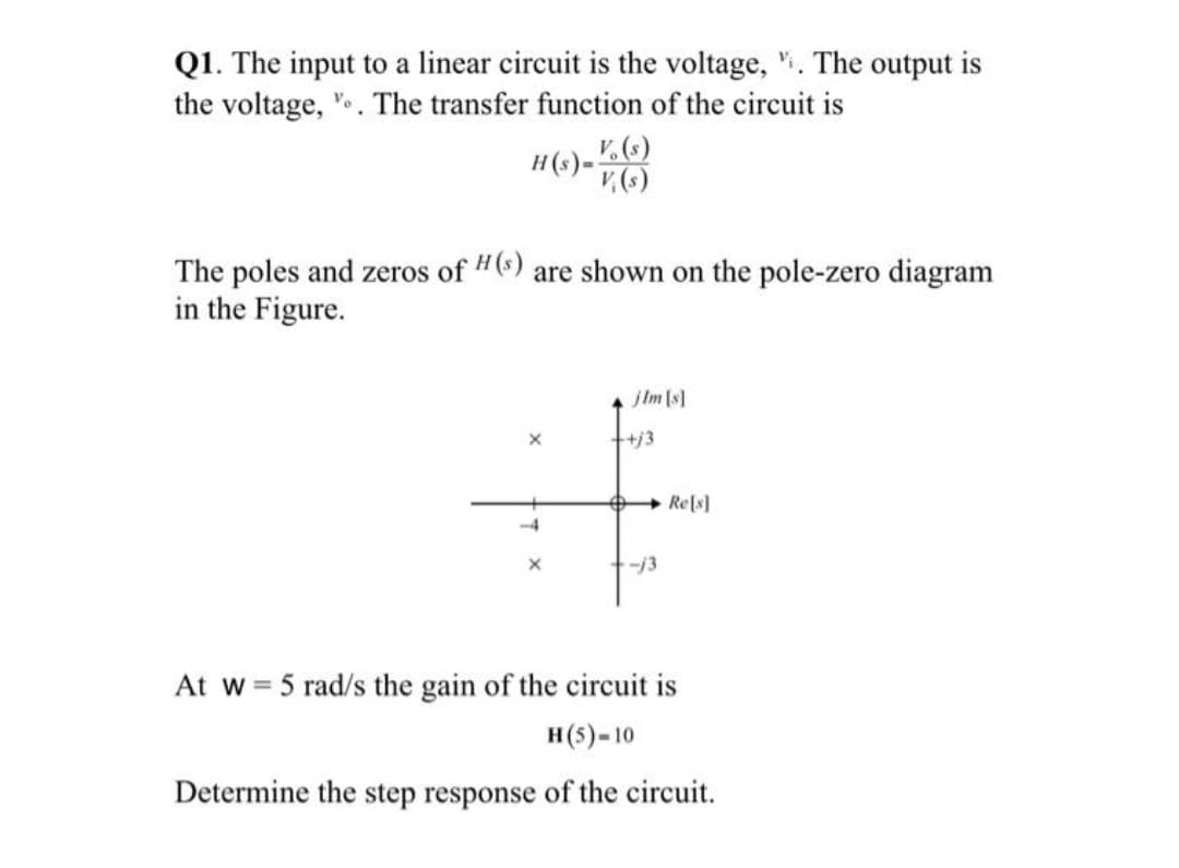 Q1. The input to a linear circuit is the voltage, ". The output is
the voltage, ".. The transfer function of the circuit is
H(s) -
The poles and zeros of "(6) are shown on the pole-zero diagram
in the Figure.
jIm [s]
+j3
+ Re[s]
-/3
At w= 5 rad/s the gain of the circuit is
н($)-10
Determine the step response of the circuit.
