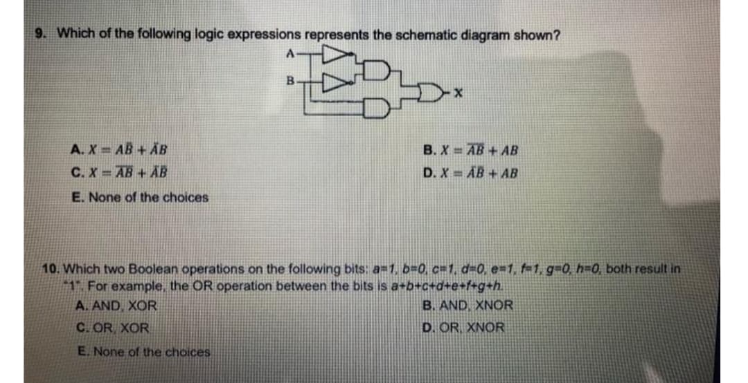 9. Which of the following logic expressions represents the schematic diagram shown?
B
A. X = AB + AB
C. X = AB + AB
B. X AB + AB
D. X= AB + AB
E. None of the choices
10. Which two Boolean operations on the following bits: a=1, b=0, c=1, d=0, e=1, f-1, g-0, h=0, both result in
1 For example, the OR operation between the bits is a+b+c+d+e+f+g+h.
A. AND, XOR
B. AND, XNOR
C. OR XOR
D. OR XNOR
E. None of the choices
