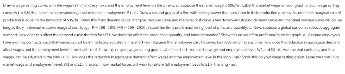Draw a wage setting curve, with the wage (S/hr) on the y-axis and the employment level on the x-axis. a. Suppose the market wage is $35/hr. Label this market wage on your graph of your wage setting
curve, W1 = $35/hr. Label the corresponding level of market employment, E1. b. Draw a second graph of a firm with pricing power that uses labor in their production process. Assume their marginal cost of
production is equal to the labor rate of $35/hr. Draw this firms demand curve, marginal revenue curve and marginal cost curve. (Any downward sloping demand curve and marginal revenue curve will do, as
long as the y-intercept is above marginal cost (e.g., P = 100-10Q, MR = 100-20Q).) Label the firms profit maximizing level of price and quantity. c. Now, suppose a global pandemic reduces aggregate
demand. How does this affect the demand curve the firm faces? How does this affect the production quantity, and labor demanded? Show this on your firm profit maximization graph. d. Assume employees
have monthly contracts, such that wages cannot be immediately adjusted in the short-run. Assume that employees can, however, be fired/laid off at any time. How does the reduction in aggregate demand
affect wages and the employment level in the short-run? Show this on your wage setting graph. Label the short-run market wage and employment level, W2 and E2. e. Assume that contracts, and thus
wages, can be adjusted in the long-run. How does the reduction in aggregate demand affect wages and the employment level in the long-run? Show this on your wage setting graph. Label the short-run
market wage and employment level, W2 and E2. f. Explain how market forces will work to restore full employment back to E1 in the long-run.