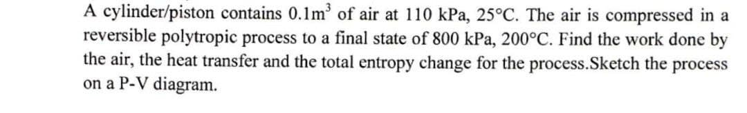 A cylinder/piston contains 0.1m³ of air at 110 kPa, 25°C. The air is compressed in a
reversible polytropic process to a final state of 800 kPa, 200°C. Find the work done by
the air, the heat transfer and the total entropy change for the process.Sketch the process
on a P-V diagram.