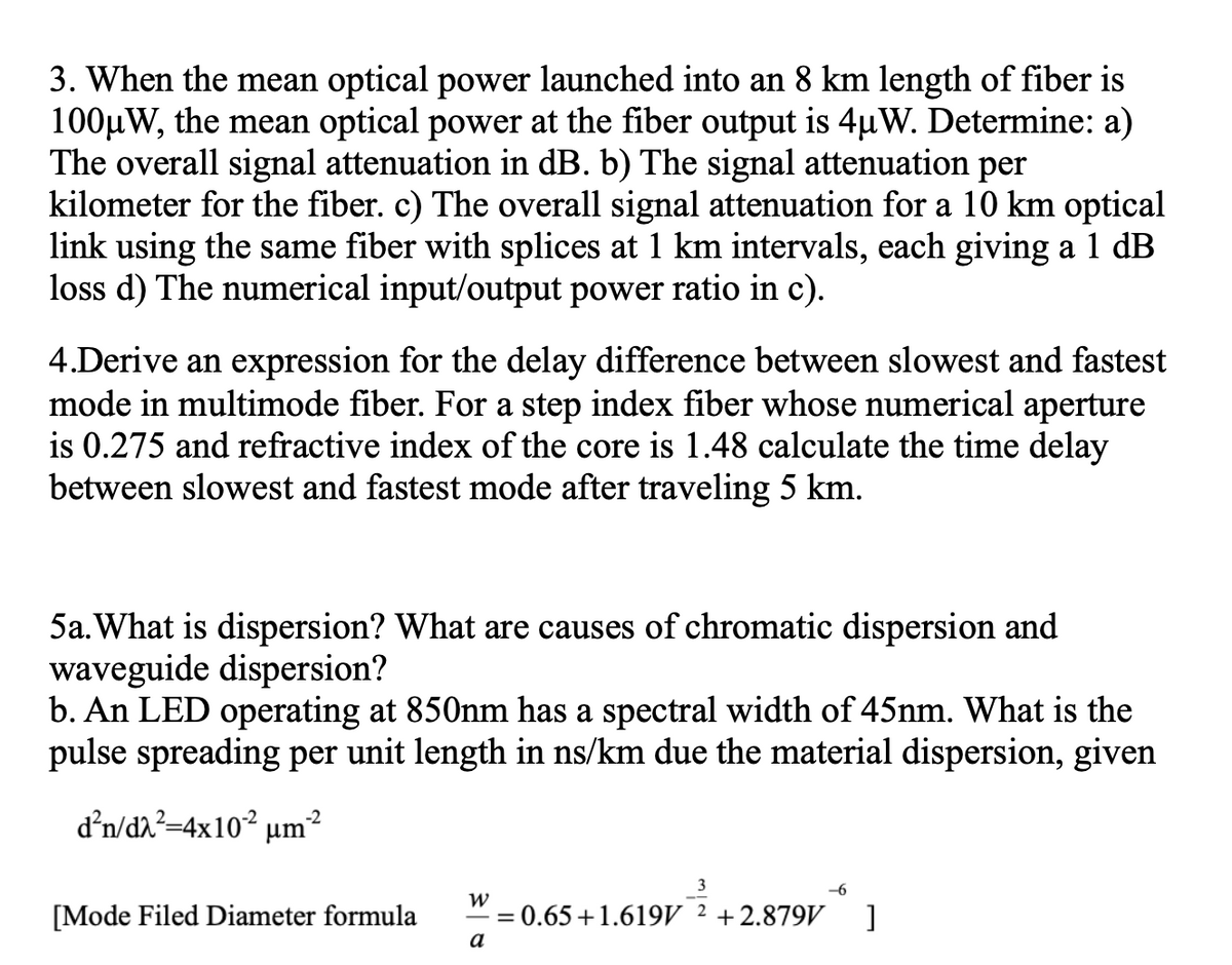 3. When the mean optical power launched into an 8 km length of fiber is
100µW, the mean optical power at the fiber output is 4µW. Determine: a)
The overall signal attenuation in dB. b) The signal attenuation per
kilometer for the fiber. c) The overall signal attenuation for a 10 km optical
link using the same fiber with splices at 1 km intervals, each giving a 1 dB
loss d) The numerical input/output power ratio in c).
4.Derive an expression for the delay difference between slowest and fastest
mode in multimode fiber. For a step index fiber whose numerical aperture
is 0.275 and refractive index of the core is 1.48 calculate the time delay
between slowest and fastest mode after traveling 5 km.
5a. What is dispersion? What are causes of chromatic dispersion and
waveguide dispersion?
b. An LED operating at 850nm has a spectral width of 45nm. What is the
pulse spreading per unit length in ns/km due the material dispersion, given
d'n/dh?=4x10² µm²
3
-6
[Mode Filed Diameter formula
= 0.65+1.619V ² +2.879V
a

