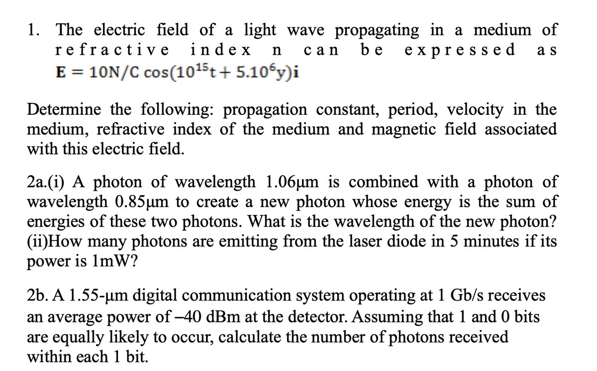 1. The electric field of a light wave propagating in a medium of
re fracti ve
E = 10N/C cos(1015t+ 5.10€y)i
index
be
expresse d
a s
сan
Determine the following: propagation constant, period, velocity in the
medium, refractive index of the medium and magnetic field associated
with this electric field.
2a.(i) A photon of wavelength 1.06µm is combined with a photon of
wavelength 0.85µm to create a new photon whose energy is the sum of
energies of these two photons. What is the wavelength of the new photon?
(ii)How many photons are emitting from the laser diode in 5 minutes if its
power is 1mW?
2b. A 1.55-um digital communication system operating at 1 Gb/s receives
an average power of –40 dBm at the detector. Assuming that 1 and 0 bits
are equally likely to occur, calculate the number of photons received
within each 1 bit.
