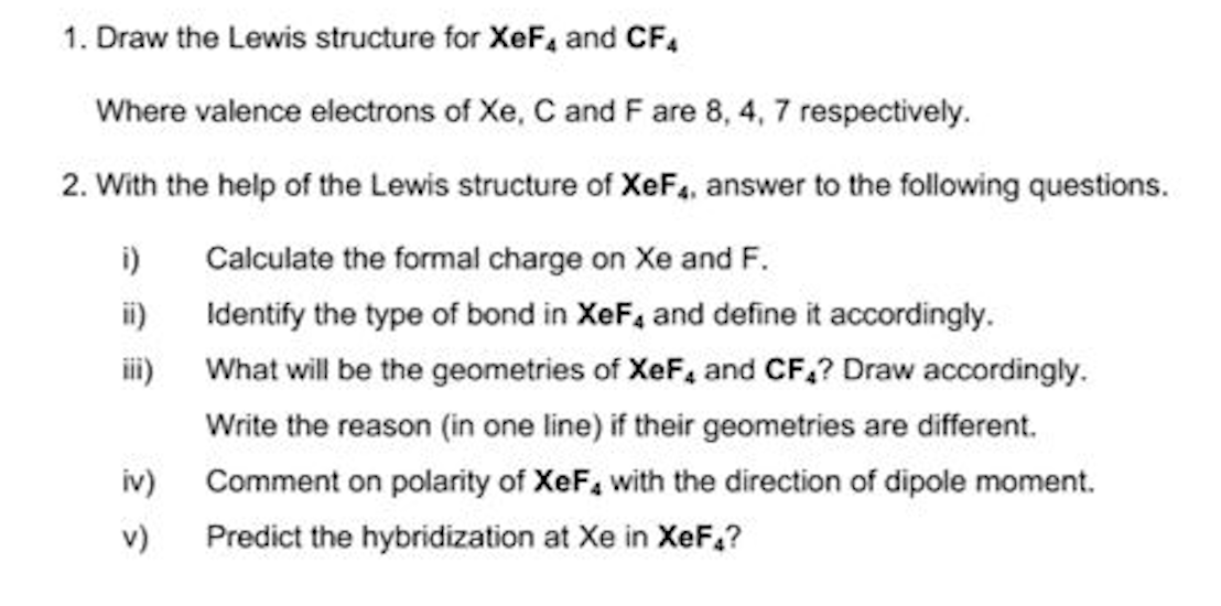 1. Draw the Lewis structure for XeF, and CF.
Where valence electrons of Xe, C and F are 8, 4, 7 respectively.
2. With the help of the Lewis structure of XeF4, answer to the following questions.
i)
ii)
iii) What will be the geometries of XeF, and CF,? Draw accordingly.
Calculate the formal charge on Xe and F.
Identify the type of bond in XeF4 and define it accordingly.
Write the reason (in one line) if their geometries are different.
iv) Comment on polarity of XeF, with the direction of dipole moment.
v)
Predict the hybridization at Xe in XeF,?
