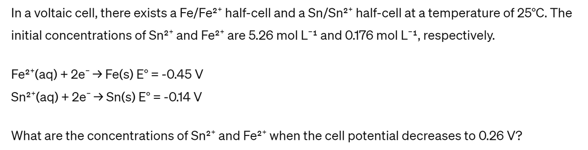 In a voltaic cell, there exists a Fe/Fe2+ half-cell and a Sn/Sn²* half-cell at a temperature of 25°C. The
initial concentrations of Sn2+ and Fe2+ are 5.26 mol L-1 and 0.176 mol L-1, respectively.
Fe2+(aq) + 2e → Fe(s) E° = -0.45 V
Sn2 (aq) + 2e → Sn(s) E° = -0.14 V
What are the concentrations of Sn2+ and Fe2+ when the cell potential decreases to 0.26 V?