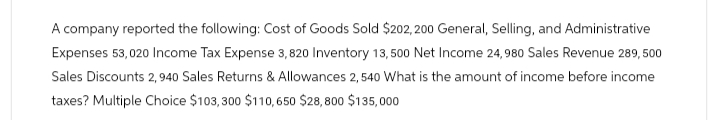 A company reported the following: Cost of Goods Sold $202,200 General, Selling, and Administrative
Expenses 53,020 Income Tax Expense 3,820 Inventory 13,500 Net Income 24,980 Sales Revenue 289,500
Sales Discounts 2,940 Sales Returns & Allowances 2,540 What is the amount of income before income
taxes? Multiple Choice $103,300 $110,650 $28,800 $135,000