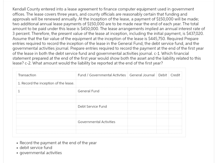 Kendall County entered into a lease agreement to finance computer equipment used in government
offices. The lease covers three years, and county officials are reasonably certain that funding and
approvals will be renewed annually. At the inception of the lease, a payment of $150,000 will be made;
two additional annual lease payments of $150,000 are to be made near the end of each year. The total
amount to be paid under this lease is $450,000. The lease arrangements implied an annual interest rate of
3 percent. Therefore, the present value of the lease at inception, including the initial payment, is $437,020.
Assume that the fair value of the equipment at the inception of the lease is $445,750. Required Prepare
entries required to record the inception of the lease in the General Fund, the debt service fund, and the
governmental activities journal. Prepare entries required to record the payment at the end of the first year
of the lease in both the debt service fund and governmental activities journal. c-1. Which financial
statement prepared at the end of the first year would show both the asset and the liability related to this
lease? c-2. What amount would the liability be reported at the end of the first year?
Transaction
1. Record the inception of the lease.
Fund/Governmental Activties General Journal Debit Credit
1
General Fund
Debt Service Fund
Governmental Activities
.
Record the payment at the end of the year
debit service fund
⚫governmental activities