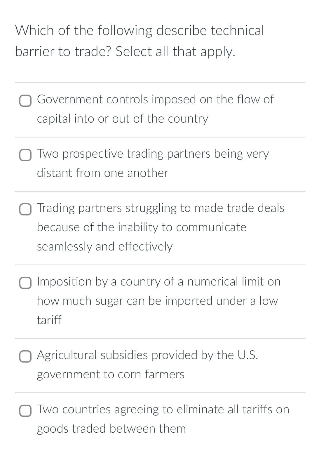 Which of the following describe technical
barrier to trade? Select all that apply.
Government controls imposed on the flow of
capital into or out of the country
☐ Two prospective trading partners being very
distant from one another
O Trading partners struggling to made trade deals
because of the inability to communicate
seamlessly and effectively
☐ Imposition by a country of a numerical limit on
how much sugar can be imported under a low
tariff
☐ Agricultural subsidies provided by the U.S.
government to corn farmers
Two countries agreeing to eliminate all tariffs on
goods traded between them