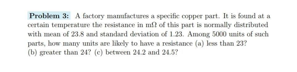 Problem 3: A factory manufactures a specific copper part. It is found at a
certain temperature the resistance in m2 of this part is normally distributed
with mean of 23.8 and standard deviation of 1.23. Among 5000 units of such
parts, how many units are likely to have a resistance (a) less than 23?
(b) greater than 24? (c) between 24.2 and 24.5?
