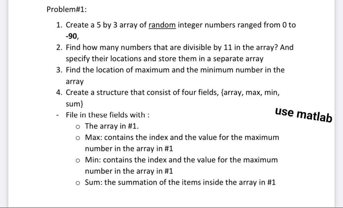 Problem#1:
1. Create a 5 by 3 array of random integer numbers ranged from 0 to
-90,
2. Find how many numbers that are divisible by 11 in the array? And
specify their locations and store them in a separate array
3. Find the location of maximum and the minimum number in the
array
4. Create a structure that consist of four fields, {array, max, min,
sum}
File in these fields with :
o The array in #1.
o Max: contains the index and the value for the maximum
number in the array in #1
o Min: contains the index and the value for the maximum
number in the array in #1
o Sum: the summation of the items inside the array in #1
use matlab