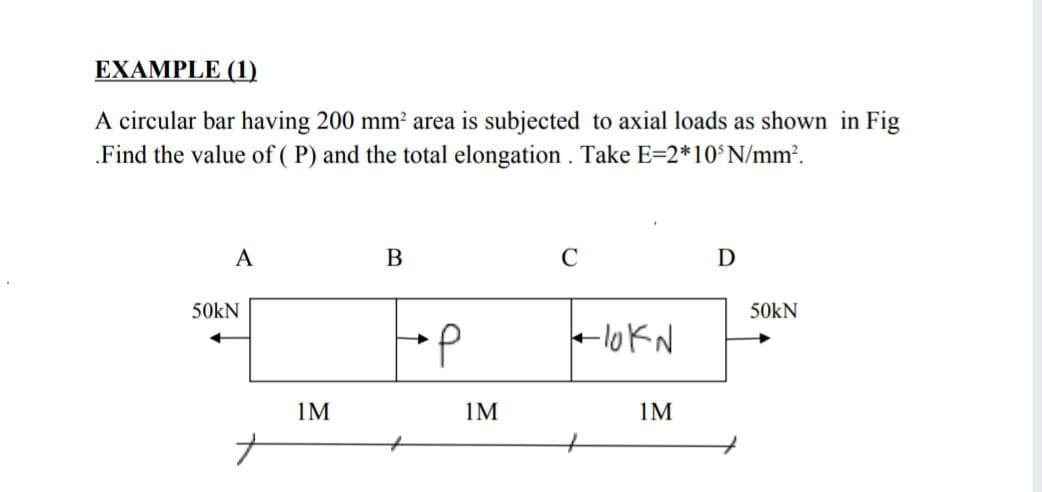 EXAMPLE (1)
A circular bar having 200 mm² area is subjected to axial loads as shown in Fig
„Find the value of ( P) and the total elongation . Take E=2*10'N/mm.
A
В
C
D
50kN
50kN
d.
-lokN
1M
1M
1M
ナ
