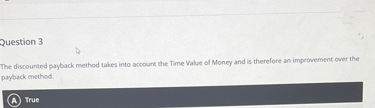 Question 3
W
The discounted payback method takes into account the Time Value of Money and is therefore an improvement over the
payback method.
A True