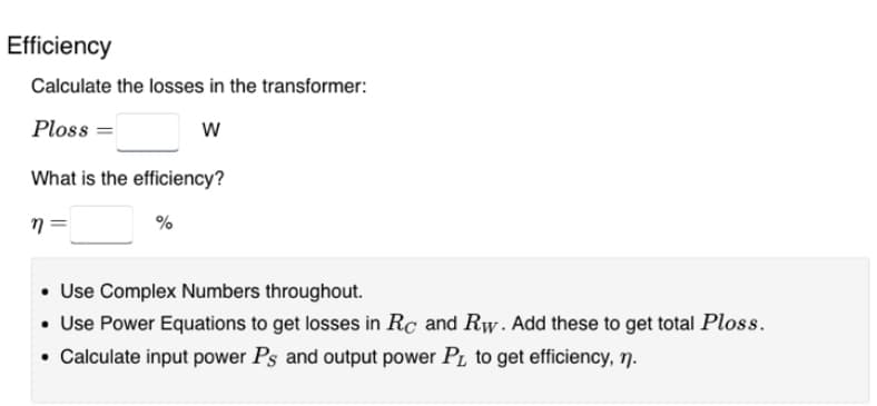 Efficiency
Calculate the losses in the transformer:
Ploss
W
What is the efficiency?
n=
%
• Use Complex Numbers throughout.
• Use Power Equations to get losses in Rc and Rw. Add these to get total Ploss.
• Calculate input power Ps and output power PL to get efficiency, n.