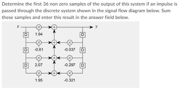 Determine the first 36 non zero samples of the output of this system if an impulse is
passed through the discrete system shown in the signal flow diagram below. Sum
these samples and enter this result in the answer field below.
D
D
O
1.94
-0.81
2.07
1.95
-0.037
D
-0.297 D
-0.321