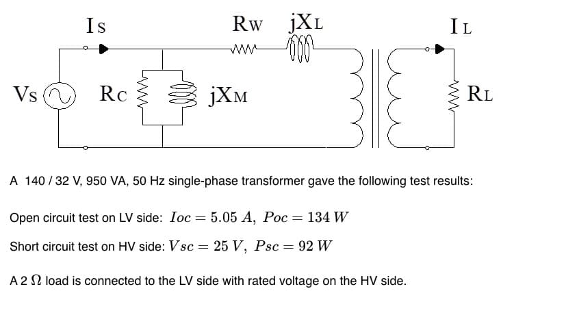 Vs
Is
Rc
Rw JXL
0002²
=
јХм
IL
=
www
A 140 / 32 V, 950 VA, 50 Hz single-phase transformer gave the following test results:
Open circuit test on LV side: Ioc = 5.05 A, Poc = 134 W
Short circuit test on HV side: Vsc:
25 V, Psc 92 W
A 22 load is connected to the LV side with rated voltage on the HV side.
RL
